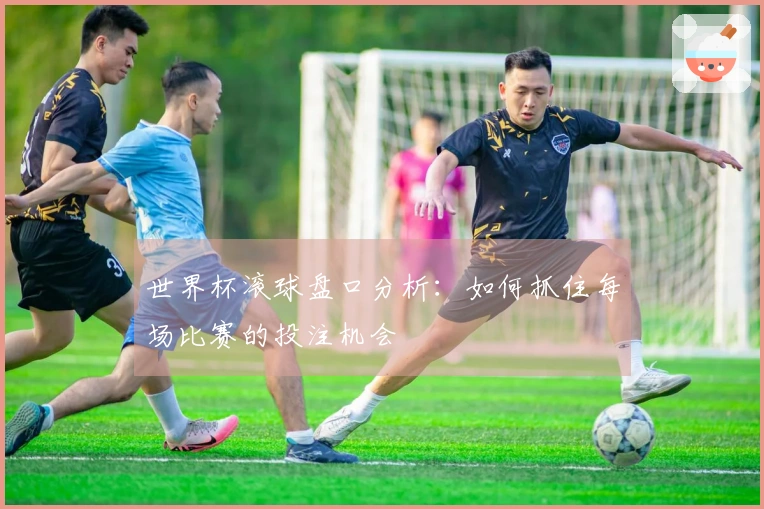 世界杯滚球盘口分析：如何抓住每场比赛的投注机会
